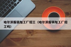 哈尔滨服装加工厂招工（哈尔滨服装加工厂招工吗）
