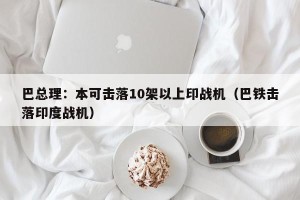 巴总理：本可击落10架以上印战机（巴铁击落印度战机）