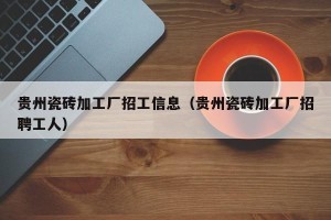 贵州瓷砖加工厂招工信息（贵州瓷砖加工厂招聘工人）