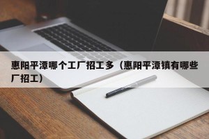 惠阳平潭哪个工厂招工多（惠阳平潭镇有哪些厂招工）