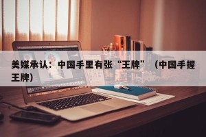 美媒承认：中国手里有张“王牌”（中国手握王牌）