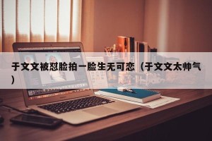 于文文被怼脸拍一脸生无可恋（于文文太帅气）