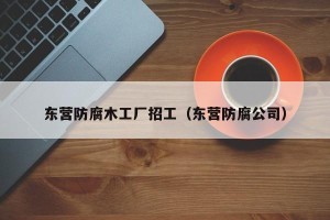 东营防腐木工厂招工（东营防腐公司）