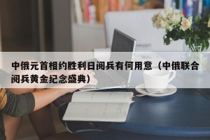 中俄元首相约胜利日阅兵有何用意（中俄联合阅兵黄金纪念盛典）