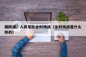 国防部：人民军队全时待战（全时待战是什么样的）