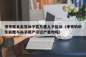 爷爷赠未出生孙子百万遭儿子起诉（爷爷奶奶生前赠与孙子房产没过户有效吗）