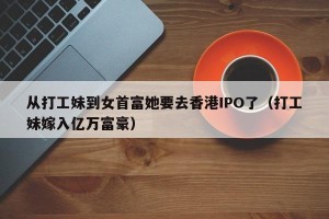 从打工妹到女首富她要去香港IPO了（打工妹嫁入亿万富豪）