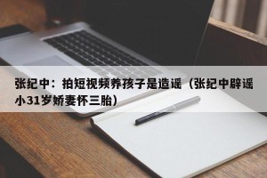 张纪中：拍短视频养孩子是造谣（张纪中辟谣小31岁娇妻怀三胎）