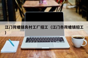 江门荷塘镇良村工厂招工（江门市荷塘镇招工）