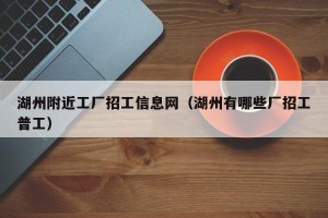 湖州附近工厂招工信息网（湖州有哪些厂招工普工）