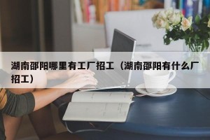 湖南邵阳哪里有工厂招工（湖南邵阳有什么厂招工）