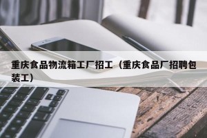 重庆食品物流箱工厂招工（重庆食品厂招聘包装工）