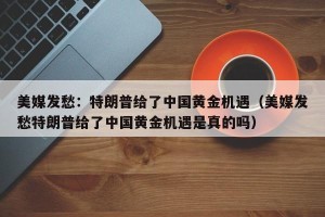 美媒发愁：特朗普给了中国黄金机遇（美媒发愁特朗普给了中国黄金机遇是真的吗）
