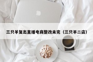 三只羊复出直播电商整改未完（三只羊二店）
