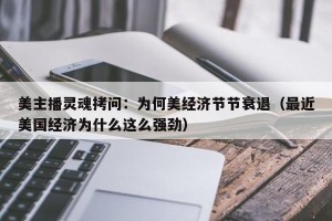 美主播灵魂拷问：为何美经济节节衰退（最近美国经济为什么这么强劲）