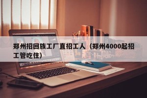 郑州招回族工厂直招工人（郑州4000起招工管吃住）