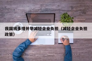 我国将多措并举减轻企业负担（减轻企业负担政策）