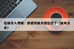 在缅华人哽咽：我爸妈被大楼压住了（缅甸父亲）