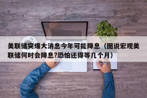 美联储突爆大消息今年可能降息（图说宏观美联储何时会降息?恐怕还得等几个月）