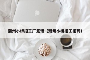 潮州小桥招工厂煮饭（潮州小桥招工招聘）