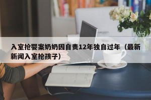 入室抢婴案奶奶因自责12年独自过年（最新新闻入室抢孩子）