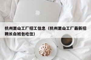 杭州萧山工厂招工信息（杭州萧山工厂最新招聘长白班包吃住）