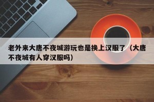 老外来大唐不夜城游玩也是换上汉服了（大唐不夜城有人穿汉服吗）