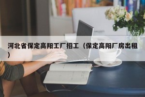 河北省保定高阳工厂招工（保定高阳厂房出租）