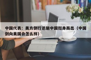 中国代表：美方倒行逆施中国挺身而出（中国倒向美国会怎么样）