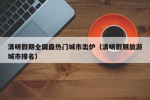 清明假期全国最热门城市出炉（清明假期旅游城市排名）