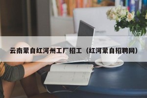 云南蒙自红河州工厂招工（红河蒙自招聘网）