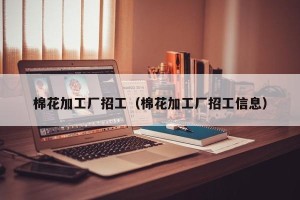 棉花加工厂招工（棉花加工厂招工信息）
