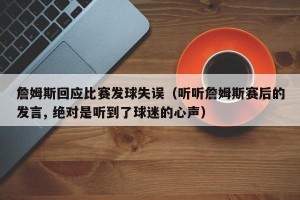 詹姆斯回应比赛发球失误（听听詹姆斯赛后的发言, 绝对是听到了球迷的心声）