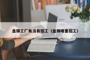 盘锦工厂有没有招工（盘锦哪里招工）