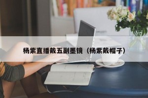 杨紫直播戴五副墨镜（杨紫戴帽子）