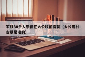 家族30余人祭祖在太公坟前露营（太公庙村古墓是谁的）