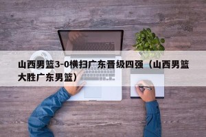 山西男篮3-0横扫广东晋级四强（山西男篮大胜广东男篮）