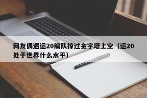 网友偶遇运20编队掠过金字塔上空（运20处于世界什么水平）