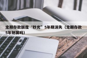 定期存款额度“秒光”5年期消失（定期存款5年划算吗）