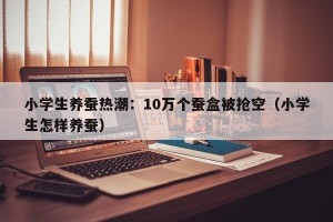 小学生养蚕热潮：10万个蚕盒被抢空（小学生怎样养蚕）