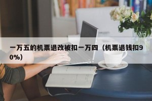 一万五的机票退改被扣一万四（机票退钱扣90%）