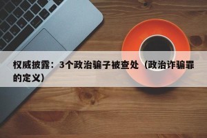 权威披露：3个政治骗子被查处（政治诈骗罪的定义）
