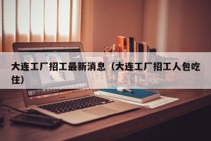 大连工厂招工最新消息（大连工厂招工人包吃住）