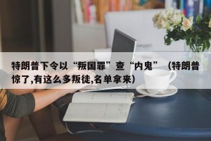 特朗普下令以“叛国罪”查“内鬼”（特朗普惊了,有这么多叛徒,名单拿来）