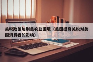 关税政策加剧美农业困境（美国提高关税对美国消费者的影响）