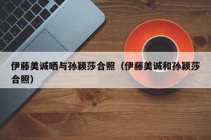 伊藤美诚晒与孙颖莎合照（伊藤美诚和孙颖莎合照）