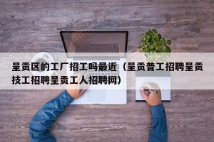 呈贡区的工厂招工吗最近（呈贡普工招聘呈贡技工招聘呈贡工人招聘网）