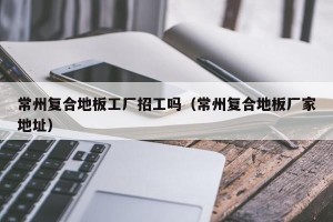 常州复合地板工厂招工吗（常州复合地板厂家地址）