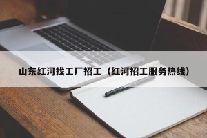 山东红河找工厂招工（红河招工服务热线）