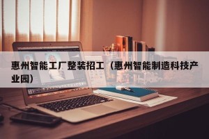 惠州智能工厂整装招工（惠州智能制造科技产业园）